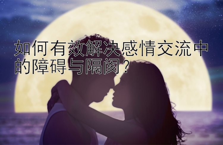 如何有效解决感情交流中的障碍与隔阂？