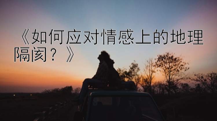 《如何应对情感上的地理隔阂？》