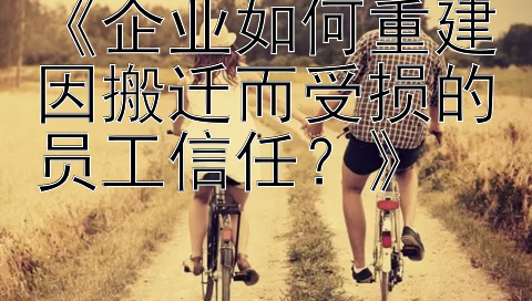 《企业如何重建因搬迁而受损的员工信任？》