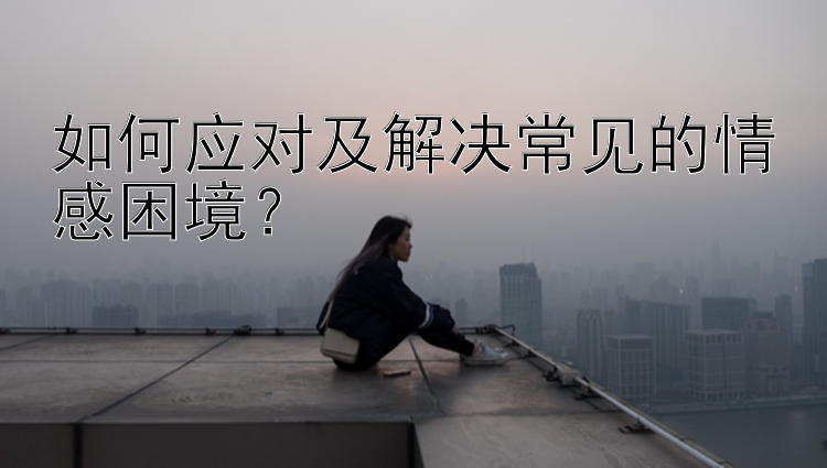 如何应对及解决常见的情感困境？