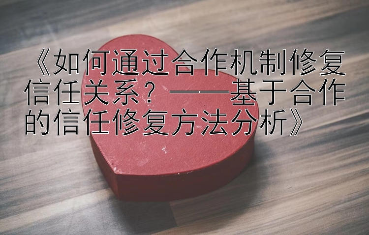 《如何通过合作机制修复信任关系？——基于合作的信任修复方法分析》