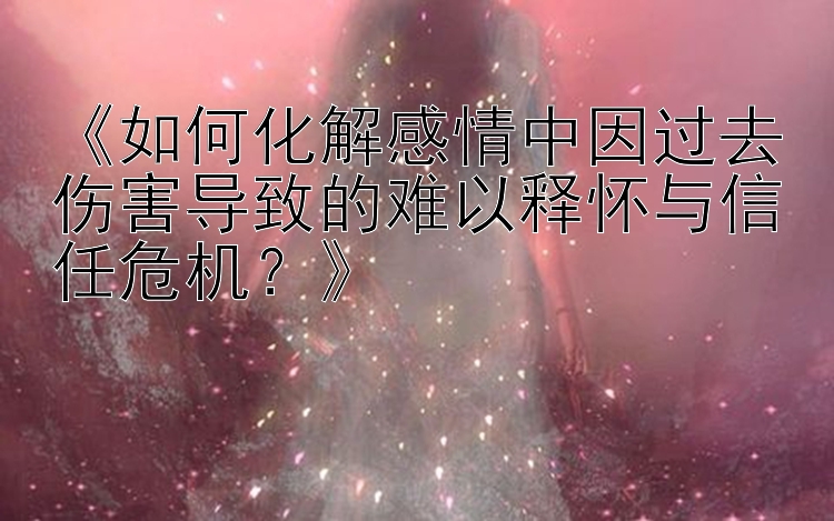 《如何化解感情中因过去伤害导致的难以释怀与信任危机？》