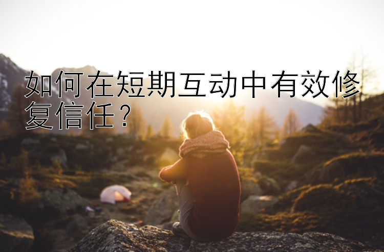 如何在短期互动中有效修复信任？