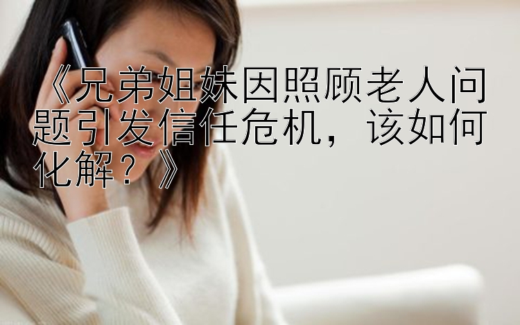 《兄弟姐妹因照顾老人问题引发信任危机，该如何化解？》