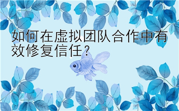 如何在虚拟团队合作中有效修复信任？