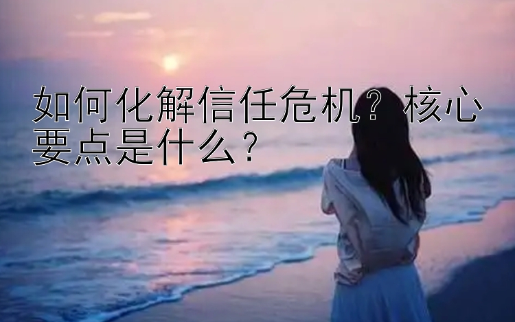 如何化解信任危机？核心要点是什么？